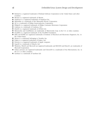 vi Embedded Linux System Design and Development
 Borland is a registered trademark of Borland Software Corporation in the United States and other
countries.
 Merant is a registered trademark of Merant.
 SnapGear is a registered trademark of SnapGear Inc.
 Matsushita is a trademark of the Matsushita Electric Corporation.
 I2C is a trademark of Philips Semiconductors Corporation.
 Philips® is a registered trademark of Philips Consumer Electronics Corporation.
 Cadenux is a trademark of Cadenux, LLC.
 ELinOS is a registered trademark of SYSGO AG.
 Metrowerks and CodeWarrior are trademarks of Metrowerks Corp. in the U.S. or other countries.
 FreeBSD is a registered trademark of the FreeBSD Foundation.
 IEEE and POSIX are registered trademarks of Institute of Electrical and Electronics Engineers, Inc. in
the United States.
 Xtensa is a trademark belonging to Tensilica Inc.
 Fujitsu is a registered trademark of Fujitsu, Ltd.
 Firewire is a registered trademark of Apple computer.
 SuperH is a trademark of Hitachi, Ltd.
 Windows, WinCE and Microsoft are registered trademarks and MS-DOS and DirectX .are trademarks of
Microsoft Corporation.
 Solaris and Java are registered trademarks and ChorusOS is a trademark of Sun Microsystems, Inc. in
the U.S. or other countries.
 Symbian is a trademark of Symbian Ltd.
 