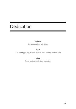 vii
Dedication
Raghavan
In memory of my late father
Amol
To Lord Krsna,
. . . my parents, my wife Parul, and my brother Amit
Sriram
To my family and all Linux enthusiasts
 