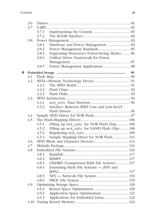Contents xi
3.6 Timers...................................................................................... 81
3.7 UART ....................................................................................... 81
3.7.1 Implementing the Console ....................................... 81
3.7.2 The KGDB Interface ................................................. 82
3.8 Power Management................................................................ 83
3.8.1 Hardware and Power Management ......................... 83
3.8.2 Power Management Standards ................................. 85
3.8.3 Supporting Processor’s Power-Saving Modes ......... 86
3.8.4 Unified Driver Framework for Power
Management............................................................... 87
3.8.5 Power Management Applications............................. 88
4 Embedded Storage ................................................................................. 89
4.1 Flash Map................................................................................ 89
4.2 MTD—Memory Technology Device...................................... 91
4.2.1 The MTD Model........................................................ 91
4.2.2 Flash Chips ................................................................ 92
4.2.3 Flash Disks................................................................. 92
4.3 MTD Architecture ................................................................... 94
4.3.1 mtd_info Data Structure ......................................... 96
4.3.2 Interface Between MTD Core and Low-Level
Flash Drivers.............................................................. 96
4.4 Sample MTD Driver for NOR Flash...................................... 97
4.5 The Flash-Mapping Drivers ................................................. 106
4.5.1 Filling up mtd_info for NOR Flash Chip............ 106
4.5.2 Filling up mtd_info for NAND Flash Chip ......... 108
4.5.3 Registering mtd_info.............................................. 109
4.5.4 Sample Mapping Driver for NOR Flash ................ 111
4.6 MTD Block and Character Devices..................................... 114
4.7 Mtdutils Package................................................................... 116
4.8 Embedded File Systems ....................................................... 116
4.8.1 Ramdisk.................................................................... 117
4.8.2 RAMFS ...................................................................... 117
4.8.3 CRAMFS (Compressed RAM File System) ............. 117
4.8.4 Journaling Flash File Systems — JFFS and
JFFS2......................................................................... 117
4.8.5 NFS — Network File System.................................. 119
4.8.6 PROC File System.................................................... 119
4.9 Optimizing Storage Space.................................................... 120
4.9.1 Kernel Space Optimization..................................... 120
4.9.2 Application Space Optimization............................. 121
4.9.3 Applications for Embedded Linux ......................... 122
4.10 Tuning Kernel Memory........................................................ 124
 