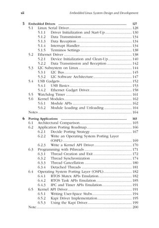 xii Embedded Linux System Design and Development
5 Embedded Drivers ............................................................................... 127
5.1 Linux Serial Driver................................................................ 128
5.1.1 Driver Initialization and Start-Up ........................... 130
5.1.2 Data Transmission ................................................... 134
5.1.3 Data Reception ........................................................ 134
5.1.4 Interrupt Handler..................................................... 134
5.1.5 Terminos Settings .................................................... 138
5.2 Ethernet Driver ..................................................................... 138
5.2.1 Device Initialization and Clean-Up........................ 140
5.2.2 Data Transmission and Reception ......................... 142
5.3 I2C Subsystem on Linux...................................................... 144
5.3.1 I2C Bus..................................................................... 145
5.3.2 I2C Software Architecture....................................... 147
5.4 USB Gadgets......................................................................... 152
5.4.1 USB Basics ............................................................... 153
5.4.2 Ethernet Gadget Driver........................................... 158
5.5 Watchdog Timer ................................................................... 161
5.6 Kernel Modules..................................................................... 162
5.6.1 Module APIs ............................................................ 162
5.6.2 Module Loading and Unloading ............................ 164
Notes ............................................................................................... 164
6 Porting Applications ............................................................................ 165
6.1 Architectural Comparison..................................................... 165
6.2 Application Porting Roadmap.............................................. 166
6.2.1 Decide Porting Strategy .......................................... 167
6.2.2 Write an Operating System Porting Layer
(OSPL) ...................................................................... 169
6.2.3 Write a Kernel API Driver ...................................... 170
6.3 Programming with Pthreads ................................................ 171
6.3.1 Thread Creation and Exit ....................................... 172
6.3.2 Thread Synchronization .......................................... 174
6.3.3 Thread Cancellation ................................................ 180
6.3.4 Detached Threads ................................................... 181
6.4 Operating System Porting Layer (OSPL)............................. 182
6.4.1 RTOS Mutex APIs Emulation.................................. 182
6.4.2 RTOS Task APIs Emulation .................................... 185
6.4.3 IPC and Timer APIs Emulation.............................. 191
6.5 Kernel API Driver................................................................. 191
6.5.1 Writing User-Space Stubs........................................ 194
6.5.2 Kapi Driver Implementation................................... 195
6.5.3 Using the Kapi Driver............................................. 199
Note................................................................................................. 200
 