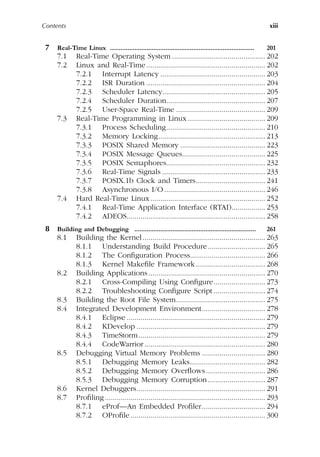 Contents xiii
7 Real-Time Linux ................................................................................... 201
7.1 Real-Time Operating System ............................................... 202
7.2 Linux and Real-Time............................................................ 202
7.2.1 Interrupt Latency ..................................................... 203
7.2.2 ISR Duration ............................................................ 204
7.2.3 Scheduler Latency.................................................... 205
7.2.4 Scheduler Duration.................................................. 207
7.2.5 User-Space Real-Time ............................................. 209
7.3 Real-Time Programming in Linux ....................................... 209
7.3.1 Process Scheduling.................................................. 210
7.3.2 Memory Locking...................................................... 213
7.3.3 POSIX Shared Memory ........................................... 223
7.3.4 POSIX Message Queues.......................................... 225
7.3.5 POSIX Semaphores.................................................. 232
7.3.6 Real-Time Signals .................................................... 233
7.3.7 POSIX.1b Clock and Timers................................... 241
7.3.8 Asynchronous I/O................................................... 246
7.4 Hard Real-Time Linux.......................................................... 252
7.4.1 Real-Time Application Interface (RTAI)................. 253
7.4.2 ADEOS...................................................................... 258
8 Building and Debugging ...................................................................... 261
8.1 Building the Kernel.............................................................. 263
8.1.1 Understanding Build Procedure............................. 265
8.1.2 The Configuration Process...................................... 266
8.1.3 Kernel Makefile Framework................................... 268
8.2 Building Applications........................................................... 270
8.2.1 Cross-Compiling Using Configure.......................... 273
8.2.2 Troubleshooting Configure Script .......................... 274
8.3 Building the Root File System............................................. 275
8.4 Integrated Development Environment................................ 278
8.4.1 Eclipse ...................................................................... 279
8.4.2 KDevelop ................................................................. 279
8.4.3 TimeStorm................................................................ 279
8.4.4 CodeWarrior............................................................. 280
8.5 Debugging Virtual Memory Problems ................................ 280
8.5.1 Debugging Memory Leaks...................................... 282
8.5.2 Debugging Memory Overflows.............................. 286
8.5.3 Debugging Memory Corruption............................. 287
8.6 Kernel Debuggers................................................................. 291
8.7 Profiling................................................................................. 293
8.7.1 eProf—An Embedded Profiler................................ 294
8.7.2 OProfile .................................................................... 300
 