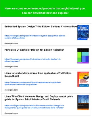 Here are some recommended products that might interest you.
You can download now and explore!
Embedded System Design Third Edition Santanu Chattopadhyay
https://ebookgate.com/product/embedded-system-design-third-edition-
santanu-chattopadhyay/
ebookgate.com
Principles Of Complier Design 1st Edition Raghavan
https://ebookgate.com/product/principles-of-complier-design-1st-
edition-raghavan/
ebookgate.com
Linux for embedded and real time applications 2nd Edition
Doug Abbott
https://ebookgate.com/product/linux-for-embedded-and-real-time-
applications-2nd-edition-doug-abbott/
ebookgate.com
Linux Thin Client Networks Design and Deployment A quick
guide for System Administrators David Richards
https://ebookgate.com/product/linux-thin-client-networks-design-and-
deployment-a-quick-guide-for-system-administrators-david-richards/
ebookgate.com
 