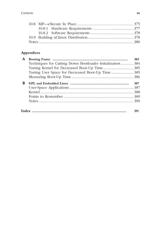 Contents xv
10.8 XIP—eXecute In Place......................................................... 375
10.8.1 Hardware Requirements ......................................... 377
10.8.2 Software Requirements ........................................... 378
10.9 Building uClinux Distribution.............................................. 378
Notes ............................................................................................... 380
Appendices
A Booting Faster ...................................................................................... 383
Techniques for Cutting Down Bootloader Initialization............. 384
Tuning Kernel for Decreased Boot-Up Time .............................. 385
Tuning User Space for Decreased Boot-Up Time ...................... 385
Measuring Boot-Up Time .............................................................. 386
B GPL and Embedded Linux ................................................................... 387
User-Space Applications ................................................................ 387
Kernel.............................................................................................. 388
Points to Remember ...................................................................... 389
Notes ............................................................................................... 390
Index ............................................................................................................ 391
 