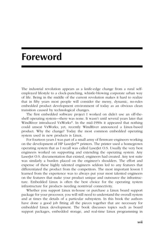 xvii
Foreword
The industrial revolution appears as a knife-edge change from a rural self-
employed lifestyle to a clock-punching, whistle-blowing corporate urban way
of life. Being in the middle of the current revolution makes it hard to realize
that in fifty years most people will consider the messy, dynamic, no-rules
embedded product development environment of today as an obvious clean
transition caused by technological changes.
The first embedded software project I worked on didn’t use an off-the-
shelf operating system—there was none. It wasn’t until several years later that
WindRiver introduced VxWorks®. In the mid-1990s it appeared that nothing
could unseat VxWorks; yet, recently WindRiver announced a Linux-based
product. Why the change? Today the most common embedded operating
system used in new products is Linux.
For fourteen years I was part of a small army of firmware engineers working
on the development of HP LaserJet™ printers. The printer used a homegrown
operating system that as I recall was called LaserJet O.S. Usually the very best
engineers worked on supporting and extending the operating system. Any
LaserJet O.S. documentation that existed, engineers had created. Any test suite
was similarly a burden placed on the engineer’s shoulders. The effort and
expense of these highly talented engineers seldom led to any features that
differentiated the product from the competitors. The most important lesson I
learned from the experience was to always put your most talented engineers
on the features that make your product unique and outsource the infrastruc-
ture. Embedded Linux is often the best choice for the operating system
infrastructure for products needing nontrivial connectivity.
Whether you support Linux in-house or purchase a Linux board support
package for your processor, you will still need to understand the overall system
and at times the details of a particular subsystem. In this book the authors
have done a good job fitting all the pieces together that are necessary for
embedded Linux development. The book discusses topics such as board
support packages, embedded storage, and real-time Linux programming in
 