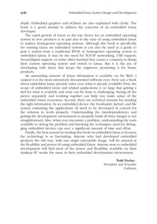 xviii Embedded Linux System Design and Development
depth. Embedded graphics and uClinux are also explained with clarity. The
book is a good attempt to address the concerns of an embedded Linux
developer.
The rapid growth of Linux as the top choice for an embedded operating
system in new products is in part due to the ease of using embedded Linux
to replace homegrown operating systems. Although this book is specifically
for running Linux on embedded systems it can also be used as a guide to
port a system from a traditional RTOS or homegrown operating system to
embedded Linux. It may be the need for TCP/IP networking, USB support,
SecureDigital support, or some other standard that causes a company to dump
their current operating system and switch to Linux. But it is the joy of
developing with Linux that keeps the engineers promoting it for future
products.
An astounding amount of Linux information is available on the Web. I
suspect it is the most extensively documented software ever. How can a book
about embedded Linux provide value over what is already available? First, the
scope of embedded Linux and related applications is so large that getting a
feel for what is available and what can be done is challenging. Seeing all the
pieces separately and working together can help you make sense of the
embedded Linux ecosystem. Second, there are technical reasons for needing
the right information. In an embedded device, the bootloader, kernel, and file
system containing the applications all need to be developed in concert for
the solution to work properly. Understanding the interdependencies and
getting the development environment to properly build all three images is not
straightforward. Also, when you encounter a problem, understanding the tools
available to debug the problem and knowing the techniques used for debug-
ging embedded devices can save a significant amount of time and effort.
Finally, the best reason for reading this book on embedded Linux is because
the technology is so fascinating. Anyone who had developed embedded
products the old way, with one single executable image, will be amazed at
the flexibility and power of using embedded Linux. Anyone new to embedded
development will find most of the power and flexibility available on their
desktop PC works the same in their embedded development environment.
Todd Fischer
President and Founder
Cadenux
 