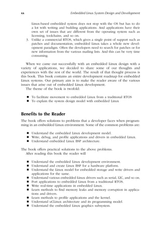 xx Embedded Linux System Design and Development
Linux-based embedded system does not stop with the OS but has to do
a lot with writing and building applications. And applications have their
own set of issues that are different from the operating system such as
licensing, toolchains, and so on.
3. Unlike a commercial RTOS, which gives a single point of support such as
patches and documentation, embedded Linux takes a whole new devel-
opment paradigm. Often the developers need to search for patches or for
new information from the various mailing lists. And this can be very time
consuming.
When we came out successfully with an embedded Linux design with a
variety of applications, we decided to share some of our thoughts and
experiences with the rest of the world. The result of that thought process is
this book. This book contains an entire development roadmap for embedded
Linux systems. Our primary aim is to make the reader aware of the various
issues that arise out of embedded Linux development.
The theme of the book is twofold:
 To facilitate movement to embedded Linux from a traditional RTOS
 To explain the system design model with embedded Linux
Benefits to the Reader
The book offers solutions to problems that a developer faces when program-
ming in an embedded Linux environment. Some of the common problems are:
 Understand the embedded Linux development model.
 Write, debug, and profile applications and drivers in embedded Linux.
 Understand embedded Linux BSP architecture.
The book offers practical solutions to the above problems.
After reading this book the reader will
 Understand the embedded Linux development environment.
 Understand and create Linux BSP for a hardware platform.
 Understand the Linux model for embedded storage and write drivers and
applications for the same.
 Understand various embedded Linux drivers such as serial, I2C, and so on.
 Port applications to embedded Linux from a traditional RTOS.
 Write real-time applications in embedded Linux.
 Learn methods to find memory leaks and memory corruption in applica-
tions and drivers.
 Learn methods to profile applications and the kernel.
 Understand uCLinux architecture and its programming model.
 Understand the embedded Linux graphics subsystem.
 