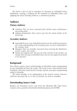Preface xxi
The book is also an aid to managers in choosing an embedded Linux
distribution, creating a roadmap for the transition to embedded Linux, and
applying the Linux licensing model in a commercial product.
Audience
Primary Audience
 Architects: They are more concerned with real-time issues, performance,
and porting plans.
 Software programmers: They need to get into the minute details of the
technology.
Secondary Audience
 Legal staff: Because most embedded products involve intellectual property,
any wrong understanding of the licensing issues can prove detrimental to
the company itself.
 Managers: They are normally concerned about choosing the distribution,
version, toolset, and vendor.
 Testing and support team: Because the look and feel of the product can
change when moving to embedded Linux, the test and support team needs
to be educated.
Background
The authors expect a basic understanding of embedded system programming
in any embedded OS from the reader. The book is not a Linux kernel book.
Familiarity with basic Linux kernel concepts and the user-space programming
model is desirable.
The book attempts to be independent of the kernel version; however,
wherever necessary the 2.4 or the 2.6 kernels are used as examples.
Downloading Source Code
Readers can download source code from the following URL: http://www.
crcpress.com/e_products/downloads/download.asp?cat_no=AU0586
 