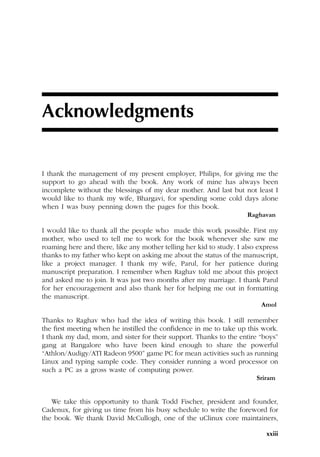 xxiii
Acknowledgments
I thank the management of my present employer, Philips, for giving me the
support to go ahead with the book. Any work of mine has always been
incomplete without the blessings of my dear mother. And last but not least I
would like to thank my wife, Bhargavi, for spending some cold days alone
when I was busy penning down the pages for this book.
Raghavan
I would like to thank all the people who made this work possible. First my
mother, who used to tell me to work for the book whenever she saw me
roaming here and there, like any mother telling her kid to study. I also express
thanks to my father who kept on asking me about the status of the manuscript,
like a project manager. I thank my wife, Parul, for her patience during
manuscript preparation. I remember when Raghav told me about this project
and asked me to join. It was just two months after my marriage. I thank Parul
for her encouragement and also thank her for helping me out in formatting
the manuscript.
Amol
Thanks to Raghav who had the idea of writing this book. I still remember
the first meeting when he instilled the confidence in me to take up this work.
I thank my dad, mom, and sister for their support. Thanks to the entire “boys”
gang at Bangalore who have been kind enough to share the powerful
“Athlon/Audigy/ATI Radeon 9500” game PC for mean activities such as running
Linux and typing sample code. They consider running a word processor on
such a PC as a gross waste of computing power.
Sriram
We take this opportunity to thank Todd Fischer, president and founder,
Cadenux, for giving us time from his busy schedule to write the foreword for
the book. We thank David McCullogh, one of the uClinux core maintainers,
 