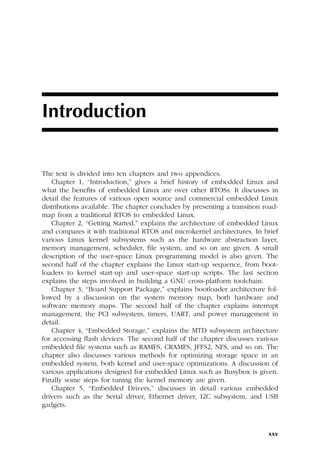 xxv
Introduction
The text is divided into ten chapters and two appendices.
Chapter 1, “Introduction,” gives a brief history of embedded Linux and
what the benefits of embedded Linux are over other RTOSs. It discusses in
detail the features of various open source and commercial embedded Linux
distributions available. The chapter concludes by presenting a transition road-
map from a traditional RTOS to embedded Linux.
Chapter 2, “Getting Started,” explains the architecture of embedded Linux
and compares it with traditional RTOS and microkernel architectures. In brief
various Linux kernel subsystems such as the hardware abstraction layer,
memory management, scheduler, file system, and so on are given. A small
description of the user-space Linux programming model is also given. The
second half of the chapter explains the Linux start-up sequence, from boot-
loaders to kernel start-up and user-space start-up scripts. The last section
explains the steps involved in building a GNU cross-platform toolchain.
Chapter 3, “Board Support Package,” explains bootloader architecture fol-
lowed by a discussion on the system memory map, both hardware and
software memory maps. The second half of the chapter explains interrupt
management, the PCI subsystem, timers, UART, and power management in
detail.
Chapter 4, “Embedded Storage,” explains the MTD subsystem architecture
for accessing flash devices. The second half of the chapter discusses various
embedded file systems such as RAMFS, CRAMFS, JFFS2, NFS, and so on. The
chapter also discusses various methods for optimizing storage space in an
embedded system, both kernel and user-space optimizations. A discussion of
various applications designed for embedded Linux such as Busybox is given.
Finally some steps for tuning the kernel memory are given.
Chapter 5, “Embedded Drivers,” discusses in detail various embedded
drivers such as the Serial driver, Ethernet driver, I2C subsystem, and USB
gadgets.
 