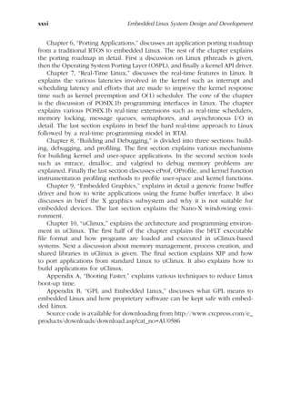 xxvi Embedded Linux System Design and Development
Chapter 6, “Porting Applications,” discusses an application porting roadmap
from a traditional RTOS to embedded Linux. The rest of the chapter explains
the porting roadmap in detail. First a discussion on Linux pthreads is given,
then the Operating System Porting Layer (OSPL), and finally a kernel API driver.
Chapter 7, “Real-Time Linux,” discusses the real-time features in Linux. It
explains the various latencies involved in the kernel such as interrupt and
scheduling latency and efforts that are made to improve the kernel response
time such as kernel preemption and O(1) scheduler. The core of the chapter
is the discussion of POSIX.1b programming interfaces in Linux. The chapter
explains various POSIX.1b real-time extensions such as real-time schedulers,
memory locking, message queues, semaphores, and asynchronous I/O in
detail. The last section explains in brief the hard real-time approach to Linux
followed by a real-time programming model in RTAI.
Chapter 8, “Building and Debugging,” is divided into three sections: build-
ing, debugging, and profiling. The first section explains various mechanisms
for building kernel and user-space applications. In the second section tools
such as mtrace, dmalloc, and valgrind to debug memory problems are
explained. Finally the last section discusses eProf, OProfile, and kernel function
instrumentation profiling methods to profile user-space and kernel functions.
Chapter 9, “Embedded Graphics,” explains in detail a generic frame buffer
driver and how to write applications using the frame buffer interface. It also
discusses in brief the X graphics subsystem and why it is not suitable for
embedded devices. The last section explains the Nano-X windowing envi-
ronment.
Chapter 10, “uClinux,” explains the architecture and programming environ-
ment in uClinux. The first half of the chapter explains the bFLT executable
file format and how programs are loaded and executed in uClinux-based
systems. Next a discussion about memory management, process creation, and
shared libraries in uClinux is given. The final section explains XIP and how
to port applications from standard Linux to uClinux. It also explains how to
build applications for uClinux.
Appendix A, “Booting Faster,” explains various techniques to reduce Linux
boot-up time.
Appendix B, “GPL and Embedded Linux,” discusses what GPL means to
embedded Linux and how proprietary software can be kept safe with embed-
ded Linux.
Source code is available for downloading from http://www.crcpress.com/e_
products/downloads/download.asp?cat_no=AU0586
 
