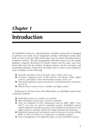 1
Chapter 1
Introduction
An embedded system is a special-purpose computer system that is designed
to perform very small sets of designated activities. Embedded systems date
back as early as the late 1960s where they used to control electromechanical
telephone switches. The first recognizable embedded system was the Apollo
guidance computer developed by Charles Draper and his team. Later they
found their way into the military, medical sciences, and the aerospace and
automobile industries. Today they are widely used to serve various purposes;
some examples are the following.
 Network equipment such as firewall, router, switch, and so on
 Consumer equipment such as MP3 players, cell phones, PDAs, digital
cameras, camcorders, home entertainment systems, and so on
 Household appliances such as microwaves, washing machines, televisions,
and so on
 Mission-critical systems such as satellites and flight control
Following are the key factors that differentiate an embedded system from
a desktop computer.
 Embedded systems are usually cost sensitive.
 Most embedded systems have real-time constraints.
 There are multitudes of CPU architectures (such as ARM®, MIPS®, Pow-
erPC™, etc.) that are used in embedded systems. Embedded systems
employ application-specific processors. For example, the processor in your
digital camera is specially tailored for image capturing and rendering.
 Embedded systems have (and require) very few resources in terms of RAM,
ROM, or other I/O devices as compared to a desktop computer.
 Power management is an important aspect in most embedded systems.
 