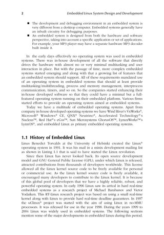 2 Embedded Linux System Design and Development
 The development and debugging environment in an embedded system is
very different from a desktop computer. Embedded systems generally have
an inbuilt circuitry for debugging purposes.
 An embedded system is designed from both the hardware and software
perspective, taking into account a specific application or set of applications.
For example, your MP3 player may have a separate hardware MP3 decoder
built inside it.
In the early days effectively no operating system was used in embedded
systems. There was in-house development of all the software that directly
drives the hardware with almost no or very minimal multitasking and user
interaction in place. But with the passage of time, more complex embedded
systems started emerging and along with that a growing list of features that
an embedded system should support. All of these requirements mandated use
of an operating system in embedded systems that should at least provide
multitasking/multithreading, process and memory management, interprocess
communication, timers, and so on. So the companies started enhancing their
in-house developed software so that they could have a minimal but a full-
featured operating system running on their embedded platform. Various firms
started efforts to provide an operating system aimed at embedded systems.
Today we have a multitude of embedded operating systems. Apart from
company in-house developed operating systems we have Wind River’s VxWorks®,
Microsoft® Windows® CE, QNX® Neutrino®, Accelerated Technology®’s
Nucleus™, Red Hat®’s eCos™, Sun Microsystems ChorusOS™, LynuxWorks™’s
LynxOS®, and embedded Linux as primary embedded operating systems.
1.1 History of Embedded Linux
Linus Benedict Torvalds at the University of Helsinki created the Linux®
operating system in 1991. It was his mail in a minix development mailing list
as shown in Listing 1.1 that is said to have started the Linux revolution.
Since then Linux has never looked back. Its open source development
model and GNU General Public License (GPL), under which Linux is released,
attracted contributions from thousands of developers worldwide. This license
allowed all the Linux kernel source code to be freely available for personal
or commercial use. As the Linux kernel source code is freely available, it
encouraged many developers to contribute to the Linux kernel. It is because
of this global pool of developers that we have a highly reliable, robust, and
powerful operating system. In early 1996 Linux saw its arrival in hard real-time
embedded systems as a research project of Michael Barabanov and Victor
Yodaiken. This RT-Linux research project was based on using a small real-time
kernel along with Linux to provide hard real-time deadline guarantees. In 1997
the uClinux® project was started with the aim of using Linux in no-MMU
processors. It was released for use in the year 1998. During the years 1999 to
2004 Linux was widely used in embedded systems. The following sections
mention some of the major developments in embedded Linux during this period.
 