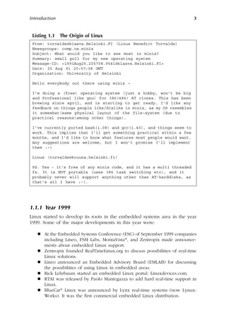 Introduction 3
1.1.1 Year 1999
Linux started to develop its roots in the embedded systems area in the year
1999. Some of the major developments in this year were:
 At the Embedded Systems Conference (ESC) of September 1999 companies
including Lineo, FSM Labs, MontaVista®, and Zentropix made announce-
ments about embedded Linux support.
 Zentropix founded RealTimeLinux.org to discuss possibilities of real-time
Linux solutions.
 Lineo announced an Embedded Advisory Board (EMLAB) for discussing
the possibilities of using Linux in embedded areas.
 Rick Lehrbaum started an embedded Linux portal: Linuxdevices.com.
 RTAI was released by Paolo Mantegazza to add hard real-time support in
Linux.
 BlueCat® Linux was announced by Lynx real-time systems (now Lynux-
Works). It was the first commercial embedded Linux distribution.
Listing 1.1 The Origin of Linux
From: torvalds@klaava.Helsinki.FI (Linus Benedict Torvalds)
Newsgroups: comp.os.minix
Subject: What would you like to see most in minix?
Summary: small poll for my new operating system
Message-ID: 1991Aug25.205708.9541@klaava.Helsinki.FI
Date: 25 Aug 91 20:57:08 GMT
Organization: University of Helsinki
Hello everybody out there using minix –
I’m doing a (free) operating system (just a hobby, won’t be big
and Professional like gnu) for 386(486) AT clones. This has been
brewing since april, and is starting to get ready. I’d like any
feedback on things people like/dislike in minix, as my OS resembles
it somewhat(same physical layout of the file-system (due to
practical reasons)among other things).
I’ve currently ported bash(1.08) and gcc(1.40), and things seem to
work. This implies that I’ll get something practical within a few
months, and I’d like to know what features most people would want.
Any suggestions are welcome, but I won’t promise I’ll implement
them :-)
Linus (torvalds@kruuna.helsinki.fi)
PS. Yes - it’s free of any minix code, and it has a multi threaded
fs. It is NOT portable (uses 386 task switching etc), and it
probably never will support anything other than AT-harddisks, as
that’s all I have :-(.
 
