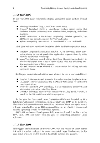 4 Embedded Linux System Design and Development
1.1.2 Year 2000
In the year 2000 many companies adopted embedded Linux in their product
lines.
 Samsung® launched Yopy, a PDA with Linux inside.
 Ericsson® launched HS210, a Linux-based cordless screen phone that
combines wireless connectivity with Internet access, telephony, and e-mail
functions.
 Atmel® announced a Linux-based single-chip Internet appliance, the
AT75C310, that includes support for VoIP and audio.
 Agenda Computing demonstrated a Linux-based PDA at Linuxworld.
This year also saw increased awareness about real-time support in Linux.
 TimeSys® Corporation announced Linux/RT™, an embedded Linux distri-
bution aiming to provide predictable application response times by using
resource reservation technology.
 MontaVista Software started a Linux Real-Time Characterization Project to
provide developers with a set of open source tools for measuring real-
time responsiveness of Linux systems.
 Red Hat released EL/IX version 1.1 specifications for adding real-time
support in Linux.
In this year many tools and utilities were released for use in embedded Linux.
 Busybox 0.43 was released. It was the first and most stable Busybox release.
 GoAhead® Software announced the GoAhead Web server for embedded
Linux applications.
 Trolltech® launched Qt™/Embedded, a GUI application framework and
windowing system for embedded Linux.
 ViewML® embedded browser was announced by Greg Haerr. ViewML is
based on the Microwindows windowing system.
In this year the Embedded Linux Consortium (ELC) was founded by Rick
Lehrbaum with major corporations such as Intel® and IBM® as its members.
The aim of this consortium was to facilitate the use of Linux and open source
software in embedded areas. ELC promoted Linux as an effective, secure, and
reliable operating system for embedded systems.
OSDL (Open Source Development Lab) was also founded in this year by
HP®, Intel, IBM, and NEC® with the goal of supporting enterprise Linux
solutions.
1.1.3 Year 2001
The biggest announcement of the year 2001 was the release of Linux kernel
2.4, which was later adopted in many embedded Linux distributions. In this
year Linux was also widely used in handheld devices and gadgets.
 