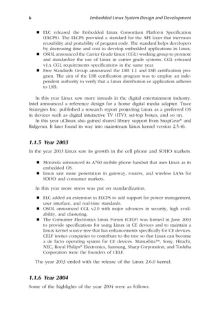 6 Embedded Linux System Design and Development
 ELC released the Embedded Linux Consortium Platform Specification
(ELCPS). The ELCPS provided a standard for the API layer that increases
reusability and portability of program code. The standard helps developers
by decreasing time and cost to develop embedded applications in Linux.
 OSDL announced the Carrier Grade Linux (CGL) working group to promote
and standardize the use of Linux in carrier grade systems. CGL released
v1.x CGL requirements specifications in the same year.
 Free Standards Group announced the LSB 1.1 and LSB certification pro-
gram. The aim of the LSB certification program was to employ an inde-
pendent authority to verify that a Linux distribution or application adheres
to LSB.
In this year Linux saw more inroads in the digital entertainment industry.
Intel announced a reference design for a home digital media adapter. Trace
Strategies Inc. published a research report projecting Linux as a preferred OS
in devices such as digital interactive TV (ITV), set-top boxes, and so on.
In this year uClinux also gained shared library support from SnapGear® and
Ridgerun. It later found its way into mainstream Linux kernel version 2.5.46.
1.1.5 Year 2003
In the year 2003 Linux saw its growth in the cell phone and SOHO markets.
 Motorola announced its A760 mobile phone handset that uses Linux as its
embedded OS.
 Linux saw more penetration in gateway, routers, and wireless LANs for
SOHO and consumer markets.
In this year more stress was put on standardization.
 ELC added an extension to ELCPS to add support for power management,
user interface, and real-time standards.
 OSDL announced CGL v2.0 with major advances in security, high avail-
ability, and clustering.
 The Consumer Electronics Linux Forum (CELF) was formed in June 2003
to provide specifications for using Linux in CE devices and to maintain a
Linux kernel source tree that has enhancements specifically for CE devices.
CELF invites companies to contribute to the tree so that Linux can become
a de facto operating system for CE devices. Matsushita™, Sony, Hitachi,
NEC, Royal Philips® Electronics, Samsung, Sharp Corporation, and Toshiba
Corporation were the founders of CELF.
The year 2003 ended with the release of the Linux 2.6.0 kernel.
1.1.6 Year 2004
Some of the highlights of the year 2004 were as follows.
 