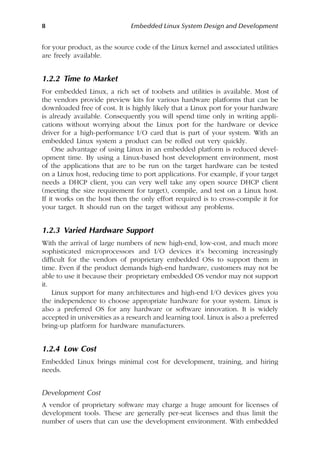 8 Embedded Linux System Design and Development
for your product, as the source code of the Linux kernel and associated utilities
are freely available.
1.2.2 Time to Market
For embedded Linux, a rich set of toolsets and utilities is available. Most of
the vendors provide preview kits for various hardware platforms that can be
downloaded free of cost. It is highly likely that a Linux port for your hardware
is already available. Consequently you will spend time only in writing appli-
cations without worrying about the Linux port for the hardware or device
driver for a high-performance I/O card that is part of your system. With an
embedded Linux system a product can be rolled out very quickly.
One advantage of using Linux in an embedded platform is reduced devel-
opment time. By using a Linux-based host development environment, most
of the applications that are to be run on the target hardware can be tested
on a Linux host, reducing time to port applications. For example, if your target
needs a DHCP client, you can very well take any open source DHCP client
(meeting the size requirement for target), compile, and test on a Linux host.
If it works on the host then the only effort required is to cross-compile it for
your target. It should run on the target without any problems.
1.2.3 Varied Hardware Support
With the arrival of large numbers of new high-end, low-cost, and much more
sophisticated microprocessors and I/O devices it’s becoming increasingly
difficult for the vendors of proprietary embedded OSs to support them in
time. Even if the product demands high-end hardware, customers may not be
able to use it because their proprietary embedded OS vendor may not support
it.
Linux support for many architectures and high-end I/O devices gives you
the independence to choose appropriate hardware for your system. Linux is
also a preferred OS for any hardware or software innovation. It is widely
accepted in universities as a research and learning tool. Linux is also a preferred
bring-up platform for hardware manufacturers.
1.2.4 Low Cost
Embedded Linux brings minimal cost for development, training, and hiring
needs.
Development Cost
A vendor of proprietary software may charge a huge amount for licenses of
development tools. These are generally per-seat licenses and thus limit the
number of users that can use the development environment. With embedded
 