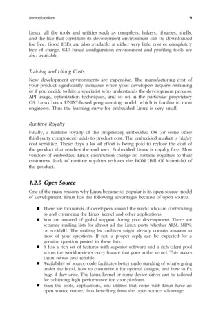 Introduction 9
Linux, all the tools and utilities such as compilers, linkers, libraries, shells,
and the like that constitute its development environment can be downloaded
for free. Good IDEs are also available at either very little cost or completely
free of charge. GUI-based configuration environment and profiling tools are
also available.
Training and Hiring Costs
New development environments are expensive. The manufacturing cost of
your product significantly increases when your developers require retraining
or if you decide to hire a specialist who understands the development process,
API usage, optimization techniques, and so on in the particular proprietary
OS. Linux has a UNIX®-based programming model, which is familiar to most
engineers. Thus the learning curve for embedded Linux is very small.
Runtime Royalty
Finally, a runtime royalty of the proprietary embedded OS (or some other
third-party component) adds to product cost. The embedded market is highly
cost sensitive. These days a lot of effort is being paid to reduce the cost of
the product that reaches the end user. Embedded Linux is royalty free. Most
vendors of embedded Linux distribution charge no runtime royalties to their
customers. Lack of runtime royalties reduces the BOM (Bill Of Materials) of
the product.
1.2.5 Open Source
One of the main reasons why Linux became so popular is its open source model
of development. Linux has the following advantages because of open source.
 There are thousands of developers around the world who are contributing
to and enhancing the Linux kernel and other applications.
 You are assured of global support during your development. There are
separate mailing lists for almost all the Linux ports whether ARM, MIPS,
or no-MMU. The mailing list archives might already contain answers to
most of your questions. If not, a proper reply can be expected for a
genuine question posted in these lists.
 It has a rich set of features with superior software and a rich talent pool
across the world reviews every feature that goes in the kernel. This makes
Linux robust and reliable.
 Availability of source code facilitates better understanding of what’s going
under the hood, how to customize it for optimal designs, and how to fix
bugs if they arise. The Linux kernel or some device driver can be tailored
for achieving high performance for your platform.
 Even the tools, applications, and utilities that come with Linux have an
open source nature, thus benefiting from the open source advantage.
 