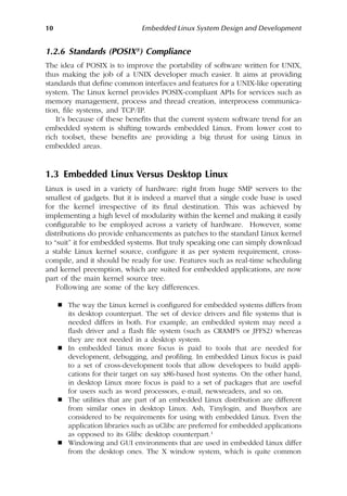 10 Embedded Linux System Design and Development
1.2.6 Standards (POSIX®) Compliance
The idea of POSIX is to improve the portability of software written for UNIX,
thus making the job of a UNIX developer much easier. It aims at providing
standards that define common interfaces and features for a UNIX-like operating
system. The Linux kernel provides POSIX-compliant APIs for services such as
memory management, process and thread creation, interprocess communica-
tion, file systems, and TCP/IP.
It’s because of these benefits that the current system software trend for an
embedded system is shifting towards embedded Linux. From lower cost to
rich toolset, these benefits are providing a big thrust for using Linux in
embedded areas.
1.3 Embedded Linux Versus Desktop Linux
Linux is used in a variety of hardware: right from huge SMP servers to the
smallest of gadgets. But it is indeed a marvel that a single code base is used
for the kernel irrespective of its final destination. This was achieved by
implementing a high level of modularity within the kernel and making it easily
configurable to be employed across a variety of hardware. However, some
distributions do provide enhancements as patches to the standard Linux kernel
to “suit” it for embedded systems. But truly speaking one can simply download
a stable Linux kernel source, configure it as per system requirement, cross-
compile, and it should be ready for use. Features such as real-time scheduling
and kernel preemption, which are suited for embedded applications, are now
part of the main kernel source tree.
Following are some of the key differences.
 The way the Linux kernel is configured for embedded systems differs from
its desktop counterpart. The set of device drivers and file systems that is
needed differs in both. For example, an embedded system may need a
flash driver and a flash file system (such as CRAMFS or JFFS2) whereas
they are not needed in a desktop system.
 In embedded Linux more focus is paid to tools that are needed for
development, debugging, and profiling. In embedded Linux focus is paid
to a set of cross-development tools that allow developers to build appli-
cations for their target on say x86-based host systems. On the other hand,
in desktop Linux more focus is paid to a set of packages that are useful
for users such as word processors, e-mail, newsreaders, and so on.
 The utilities that are part of an embedded Linux distribution are different
from similar ones in desktop Linux. Ash, Tinylogin, and Busybox are
considered to be requirements for using with embedded Linux. Even the
application libraries such as uClibc are preferred for embedded applications
as opposed to its Glibc desktop counterpart.1
 Windowing and GUI environments that are used in embedded Linux differ
from the desktop ones. The X window system, which is quite common
 