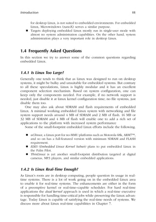 Introduction 11
for desktop Linux, is not suited to embedded environments. For embedded
Linux, Microwindows (nanoX) serves a similar purpose.
 Targets deploying embedded Linux mostly run in single-user mode with
almost no system administration capabilities. On the other hand, system
administration plays a very important role in desktop Linux.
1.4 Frequently Asked Questions
In this section we try to answer some of the common questions regarding
embedded Linux.
1.4.1 Is Linux Too Large?
Generally one tends to think that as Linux was designed to run on desktop
systems, it might be bulky and unsuitable for embedded systems. But contrary
to all these speculations, Linux is highly modular and it has an excellent
component selection mechanism. Based on system configuration, one can
keep only the components needed. For example, if no network support is
needed, just disable it at Linux kernel configuration time; no file systems, just
disable them too.
One may also ask about SDRAM and flash requirements of embedded
Linux. A minimal working embedded Linux system with networking and file
system support needs around 4 MB of SDRAM and 2 MB of flash. 16 MB or
32 MB of SDRAM and 4 MB of flash will enable one to add a rich set of
applications to the platform with increased system performance
Some of the small-footprint embedded Linux efforts include the following.
 uClinux, a Linux port for no-MMU platforms such as Motorola 68k, ARM7™,
and so on has a full-featured version with minimum SDRAM and FLASH
requirement.
 ELKS (Embedded Linux Kernel Subset) plans to put embedded Linux in
the Palm Pilot.
 ThinLinux is yet another small-footprint distribution targeted at digital
cameras, MP3 players, and similar embedded applications.
1.4.2 Is Linux Real-Time Enough?
As Linux’s roots are in desktop computing, people question its usage in real-
time systems. There is a lot of work going on in the embedded Linux area
to enable it for real-time systems. The enhancements are either in the form
of a preemptive kernel or real-time–capable scheduler. For hard real-time
applications the dual kernel approach is used in which a real-time executive
is responsible for handling time-critical jobs while preserving the Linux advan-
tage. Today Linux is capable of satisfying the real-time needs of systems. We
discuss more about Linux real-time capabilities in Chapter 7.
 