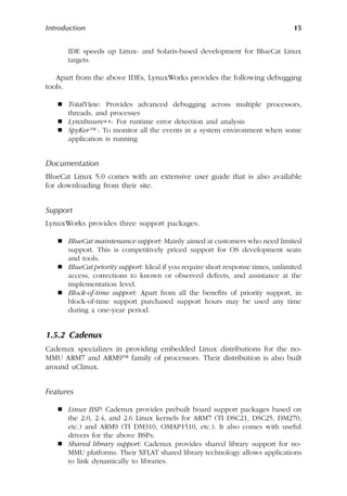 Introduction 15
IDE speeds up Linux- and Solaris-based development for BlueCat Linux
targets.
Apart from the above IDEs, LynuxWorks provides the following debugging
tools.
 TotalView: Provides advanced debugging across multiple processors,
threads, and processes
 LynxInsure++: For runtime error detection and analysis
 SpyKer™ : To monitor all the events in a system environment when some
application is running
Documentation
BlueCat Linux 5.0 comes with an extensive user guide that is also available
for downloading from their site.
Support
LynuxWorks provides three support packages.
 BlueCat maintenance support: Mainly aimed at customers who need limited
support. This is competitively priced support for OS development seats
and tools.
 BlueCat priority support: Ideal if you require short response times, unlimited
access, corrections to known or observed defects, and assistance at the
implementation level.
 Block-of-time support: Apart from all the benefits of priority support, in
block-of-time support purchased support hours may be used any time
during a one-year period.
1.5.2 Cadenux
Cadenux specializes in providing embedded Linux distributions for the no-
MMU ARM7 and ARM9™ family of processors. Their distribution is also built
around uClinux.
Features
 Linux BSP: Cadenux provides prebuilt board support packages based on
the 2.0, 2.4, and 2.6 Linux kernels for ARM7 (TI DSC21, DSC25, DM270,
etc.) and ARM9 (TI DM310, OMAP1510, etc.). It also comes with useful
drivers for the above BSPs.
 Shared library support: Cadenux provides shared library support for no-
MMU platforms. Their XFLAT shared library technology allows applications
to link dynamically to libraries.
 