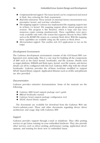 16 Embedded Linux System Design and Development
 Compressed kernel support: The Linux kernel can be compressed and stored
in flash, thus reducing the flash requirement.
 Real-time extensions: These include an interrupt latency measurement tool,
preemptive kernel, and real-time schedulers.
 File mapping support: Cadenux has implemented file mapping support into
its uClinux 2.4 kernel. File mapping support allows shared program text
sections. This program is like Busybox, which is large and may have
numerous copies running simultaneously. These capabilities were previ-
ously available only with a file system that supports eXecute In Place (XIP)
such as the ROMFS file system on a memory block driver. With file mapping,
these capabilities are available using any file system or block driver.
 Microwindows support: This enables rich GUI applications to run on the
target.
Development Environment
The Cadenux development environment consists of the GUI-based BSP con-
figuration tool, memconfig. This is a one stop for building all the components
of BSP such as the Linux kernel, bootloader, and file systems. Details such
as target platform, SDRAM and flash types, kernel, root file system, and device
details can all be configured with this tool. Cadenux BSPs ship with the rrload
bootloader. Cadenux provides the uClinux toolchain modified to support
XFLAT shared library support. Application libraries such as uClibc and pthreads
are also provided.
Documentation
Cadenux provides extensive documentation. Some of the manuals are the
following.
 Cadenux ARM board support package user’s guide
 RRload bootloader manual
 Cadenux board support package configuration tool
 XFLAT shared library support
The documents are available for download from the Cadenux Web site
(www.cadenux.com). These and other documents regarding device driver
architecture and usage ship with Cadenux BSP.
Support
Cadenux provides support through e-mail or telephone. They offer porting
services to get Linux running on your embedded hardware. They also provide
other services such as driver porting, performance tuning, application devel-
opment, and training for those new to embedded Linux.
 