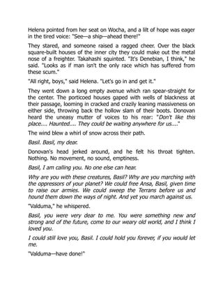 Helena pointed from her seat on Wocha, and a lilt of hope was eager
in the tired voice: See—a ship—ahead there!
They stared, and someone raised a ragged cheer. Over the black
square-built houses of the inner city they could make out the metal
nose of a freighter. Takahashi squinted. It's Denebian, I think, he
said. Looks as if man isn't the only race which has suffered from
these scum.
All right, boys, said Helena. Let's go in and get it.
They went down a long empty avenue which ran spear-straight for
the center. The porticoed houses gaped with wells of blackness at
their passage, looming in cracked and crazily leaning massiveness on
either side, throwing back the hollow slam of their boots. Donovan
heard the uneasy mutter of voices to his rear: Don't like this
place.... Haunted.... They could be waiting anywhere for us....
The wind blew a whirl of snow across their path.
Basil. Basil, my dear.
Donovan's head jerked around, and he felt his throat tighten.
Nothing. No movement, no sound, emptiness.
Basil, I am calling you. No one else can hear.
Why are you with these creatures, Basil? Why are you marching with
the oppressors of your planet? We could free Ansa, Basil, given time
to raise our armies. We could sweep the Terrans before us and
hound them down the ways of night. And yet you march against us.
Valduma, he whispered.
Basil, you were very dear to me. You were something new and
strong and of the future, come to our weary old world, and I think I
loved you.
I could still love you, Basil. I could hold you forever, if you would let
me.
Valduma—have done!
 