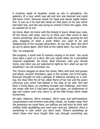 A mocking ripple of laughter, sweet as rain in springtime, the
gallantry of a race which was old and sick and doomed and could
still know mirth. Donovan shook his head and stared rigidly before
him. It was as if he had laid hands on that piece of his soul which
had been lost, and she was trying to wrench it from him again. Only
he wanted her to win.
Go home, Basil. Go home with this female of yours. Breed your cubs,
fill the house with brats, and try to think your little round of days
means something. Strut about under the blue skies, growing fat and
gray, bragging of what a great fellow you used to be and
disapproving of the younger generation. As you like, Basil. But don't
go out to space again. Don't look at the naked stars. You won't dare.
No, he whispered.
She laughed, a harsh bell of mockery ringing in his brain. You could
have been a god—or a devil. But you would rather be a pot-bellied
Imperial magistrate. Go home, Basil Donovan, take your female
home, and when you are wakened at night by her—shall we say her
breathing?—do not remember me.
The Terrans slogged on down the street, filthy with dust and grease
and blood, uncouth shamblers, apes in the somber ruin of the gods.
Donovan thought he had a glimpse of Valduma standing on a roof-
top, the clean lithe fire of her, silken flame of her hair and the green
unhuman eyes which had lighted in the dark at his side. She had
been a living blaze, an unending trumpet and challenge, and when
she broke with him it had been quick and clean, no soddenness of
age and custom and—and, damn it, all the little things which made
humanness.
All right, Valduma. We're monkeys. We're noisy and self-important,
compromisers and trimmers and petty cheats, we huddle away from
the greatness we could have, our edifices are laid brick by brick with
endless futile squabbling over each one—and yet, Valduma, there is
something in man which you don't have. There's something by
which these men have fought their way through everything you
 