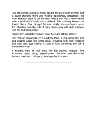 The spaceships, a loom of metal against the dark stone beyond, half
a dozen standing there and waiting—spaceships, spaceships, the
most beautiful sight in the cosmos! Helena and Wocha were halted
near a small fast Comet-class scoutboat. The surviving Terrans ran
toward them. Few, thought Donovan sickly, few—perhaps a score
left, bleeding from the cuts of flying stone, gray with dust and fear.
The city had been a trap.
Come on! yelled the woman. Over here and off this planet!
The men of Drogobych were suddenly there, a ring about the ship
and another about the whole plaza, crouched with their weapons
and their cat's eyes aflame. A score of hurt starvelings and half a
thousand un-men.
A trumpet blew its high note into the dusking heavens. The
Arzunians rested arms, expressionless. Donovan and the other
humans continued their pace, forming a battle square.
 