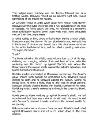 They edged away, fearfully, and the Terrans followed him in a
trotting wedge. Donovan moved up on Wocha's right side, sword
hammering at the thrusts for his ribs.
An Arzunian yelled an order which must have meant Stop them!
Donovan saw the outer line break into a run, converging on the knot
of struggle. No flying spears this time, he reflected in a moment's
bleak satisfaction—tearing down those walls must have exhausted
most of their directing energies.
A native rushed at him, sword whistling from behind a black shield.
Donovan caught the blow on his own plundered scute, feeling it ring
in the bones of his arm, and hewed back. His blade screamed close
to the white teeth-bared face, and he called a panting salutation:
Try again, Davleka!
I will!
The blows rained on his shield, sang viciously low to cut at his legs,
clattering and clanging, whistle of air and howl of iron under the
westering sun. He backed up against Wocha's side, where the
Donarrian and the woman smote against the airlock's defenders, and
braced himself and struck out.
Davleka snarled and hacked at Donovan's spread leg. The Ansan's
glaive snaked forth against his unshielded neck. Davleka's sword
clashed to earth and he sprawled against the human. Raising his
bloody face, he drew a knife, lifted it, and tried to thrust upward.
Donovan, already crossing blades with Uboda, stamped on his hand.
Davleka grinned, a rueful crooked grin through the streaming blood,
and died.
Uboda pressed close, working up against Donovan's shield. He had
none himself, but there was a dirk in his left hand. His sword locked
with Donovan's, strained it aside, and his knife clattered swiftly for
an opening.
Helena turned about and struck from her seat. Uboda's head rolled
against Donovan's shield and left a red splash down it. The man
retched.
 
