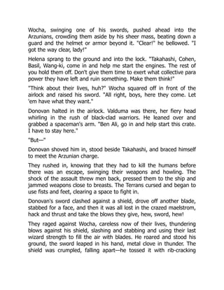 Wocha, swinging one of his swords, pushed ahead into the
Arzunians, crowding them aside by his sheer mass, beating down a
guard and the helmet or armor beyond it. Clear! he bellowed. I
got the way clear, lady!
Helena sprang to the ground and into the lock. Takahashi, Cohen,
Basil, Wang-ki, come in and help me start the engines. The rest of
you hold them off. Don't give them time to exert what collective para
power they have left and ruin something. Make them think!
Think about their lives, huh? Wocha squared off in front of the
airlock and raised his sword. All right, boys, here they come. Let
'em have what they want.
Donovan halted in the airlock. Valduma was there, her fiery head
whirling in the rush of black-clad warriors. He leaned over and
grabbed a spaceman's arm. Ben Ali, go in and help start this crate.
I have to stay here.
But—
Donovan shoved him in, stood beside Takahashi, and braced himself
to meet the Arzunian charge.
They rushed in, knowing that they had to kill the humans before
there was an escape, swinging their weapons and howling. The
shock of the assault threw men back, pressed them to the ship and
jammed weapons close to breasts. The Terrans cursed and began to
use fists and feet, clearing a space to fight in.
Donovan's sword clashed against a shield, drove off another blade,
stabbed for a face, and then it was all lost in the crazed maelstrom,
hack and thrust and take the blows they give, hew, sword, hew!
They raged against Wocha, careless now of their lives, thundering
blows against his shield, slashing and stabbing and using their last
wizard strength to fill the air with blades. He roared and stood his
ground, the sword leaped in his hand, metal clove in thunder. The
shield was crumpled, falling apart—he tossed it with rib-cracking
 
