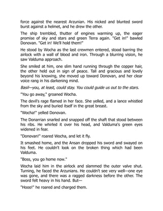 force against the nearest Arzunian. His nicked and blunted sword
burst against a helmet, and he drew the other.
The ship trembled, thutter of engines warming up, the eager
promise of sky and stars and green Terra again. Get in! bawled
Donovan. Get in! We'll hold them!
He stood by Wocha as the last crewmen entered, stood barring the
airlock with a wall of blood and iron. Through a blurring vision, he
saw Valduma approach.
She smiled at him, one slim hand running through the copper hair,
the other held out in sign of peace. Tall and gracious and lovely
beyond his knowing, she moved up toward Donovan, and her clear
voice rang in his darkening mind.
Basil—you, at least, could stay. You could guide us out to the stars.
You go away, groaned Wocha.
The devil's rage flamed in her face. She yelled, and a lance whistled
from the sky and buried itself in the great breast.
Wocha! yelled Donovan.
The Donarrian snarled and snapped off the shaft that stood between
his ribs. He whirled it over his head, and Valduma's green eyes
widened in fear.
Donovan! roared Wocha, and let it fly.
It smashed home, and the Ansan dropped his sword and swayed on
his feet. He couldn't look on the broken thing which had been
Valduma.
Boss, you go home now.
Wocha laid him in the airlock and slammed the outer valve shut.
Turning, he faced the Arzunians. He couldn't see very well—one eye
was gone, and there was a ragged darkness before the other. The
sword felt heavy in his hand. But—
Hooo! he roared and charged them.
 