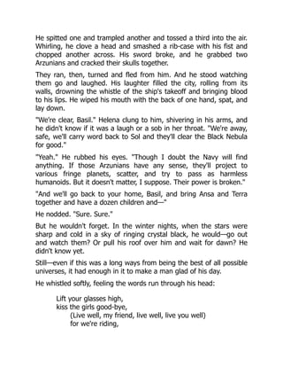 He spitted one and trampled another and tossed a third into the air.
Whirling, he clove a head and smashed a rib-case with his fist and
chopped another across. His sword broke, and he grabbed two
Arzunians and cracked their skulls together.
They ran, then, turned and fled from him. And he stood watching
them go and laughed. His laughter filled the city, rolling from its
walls, drowning the whistle of the ship's takeoff and bringing blood
to his lips. He wiped his mouth with the back of one hand, spat, and
lay down.
We're clear, Basil. Helena clung to him, shivering in his arms, and
he didn't know if it was a laugh or a sob in her throat. We're away,
safe, we'll carry word back to Sol and they'll clear the Black Nebula
for good.
Yeah. He rubbed his eyes. Though I doubt the Navy will find
anything. If those Arzunians have any sense, they'll project to
various fringe planets, scatter, and try to pass as harmless
humanoids. But it doesn't matter, I suppose. Their power is broken.
And we'll go back to your home, Basil, and bring Ansa and Terra
together and have a dozen children and—
He nodded. Sure. Sure.
But he wouldn't forget. In the winter nights, when the stars were
sharp and cold in a sky of ringing crystal black, he would—go out
and watch them? Or pull his roof over him and wait for dawn? He
didn't know yet.
Still—even if this was a long ways from being the best of all possible
universes, it had enough in it to make a man glad of his day.
He whistled softly, feeling the words run through his head:
Lift your glasses high,
kiss the girls good-bye,
(Live well, my friend, live well, live you well)
for we're riding,
 