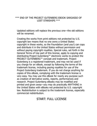 *** END OF THE PROJECT GUTENBERG EBOOK SARGASSO OF
LOST STARSHIPS ***
Updated editions will replace the previous one—the old editions
will be renamed.
Creating the works from print editions not protected by U.S.
copyright law means that no one owns a United States
copyright in these works, so the Foundation (and you!) can copy
and distribute it in the United States without permission and
without paying copyright royalties. Special rules, set forth in the
General Terms of Use part of this license, apply to copying and
distributing Project Gutenberg™ electronic works to protect the
PROJECT GUTENBERG™ concept and trademark. Project
Gutenberg is a registered trademark, and may not be used if
you charge for an eBook, except by following the terms of the
trademark license, including paying royalties for use of the
Project Gutenberg trademark. If you do not charge anything for
copies of this eBook, complying with the trademark license is
very easy. You may use this eBook for nearly any purpose such
as creation of derivative works, reports, performances and
research. Project Gutenberg eBooks may be modified and
printed and given away—you may do practically ANYTHING in
the United States with eBooks not protected by U.S. copyright
law. Redistribution is subject to the trademark license, especially
commercial redistribution.
START: FULL LICENSE
 