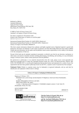 Published in 2006 by
Auerbach Publications
Taylor & Francis Group
6000 Broken Sound Parkway NW, Suite 300
Boca Raton, FL 33487-2742
© 2006 by Taylor & Francis Group, LLC
Auerbach is an imprint of Taylor & Francis Group
No claim to original U.S. Government works
Printed in the United States of America on acid-free paper
10 9 8 7 6 5 4 3 2 1
International Standard Book Number-10: 0-8493-4058-6 (Hardcover)
International Standard Book Number-13: 978-0-8493-4058-1 (Hardcover)
Library of Congress Card Number 2005048179
This book contains information obtained from authentic and highly regarded sources. Reprinted material is quoted with
permission, and sources are indicated. A wide variety of references are listed. Reasonable efforts have been made to publish
reliable data and information, but the author and the publisher cannot assume responsibility for the validity of all materials
or for the consequences of their use.
No part of this book may be reprinted, reproduced, transmitted, or utilized in any form by any electronic, mechanical, or
other means, now known or hereafter invented, including photocopying, microfilming, and recording, or in any information
storage or retrieval system, without written permission from the publishers.
For permission to photocopy or use material electronically from this work, please access www.copyright.com
(http://www.copyright.com/) or contact the Copyright Clearance Center, Inc. (CCC) 222 Rosewood Drive, Danvers, MA
01923, 978-750-8400. CCC is a not-for-profit organization that provides licenses and registration for a variety of users. For
organizations that have been granted a photocopy license by the CCC, a separate system of payment has been arranged.
Trademark Notice: Product or corporate names may be trademarks or registered trademarks, and are used only for
identification and explanation without intent to infringe.
Library of Congress Cataloging-in-Publication Data
Raghavan, P. (Pichai), 1973-
Embedded Linux system design and development / P. Raghavan, Amol Lad, Sriram Neelakandan.
p. cm.
Includes bibliographical references and index.
ISBN 0-8493-4058-6 (alk. paper)
1. Linux. 2. Operating systems (Computers) 3. Embedded computer systems. I. Lad, Amol. II.
Neelakandan, Sriram. III. Title.
QA76.76.O63R335 2005
005.4'32--dc22 2005048179
Visit the Taylor & Francis Web site at
http://www.taylorandfrancis.com
and the Auerbach Publications Web site at
http://www.auerbach-publications.com
Taylor & Francis Group
is the Academic Division of T&F Informa plc.
 