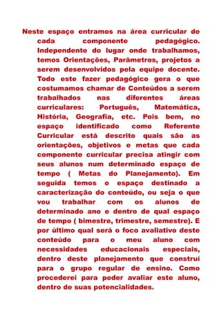 Neste espaço entramos na área curricular de
cada componente pedagógico.
Independente do lugar onde trabalhamos,
temos Orientações, Parâmetros, projetos a
serem desenvolvidos pela equipe docente.
Todo este fazer pedagógico gera o que
costumamos chamar de Conteúdos a serem
trabalhados nas diferentes áreas
curriculares: Português, Matemática,
História, Geografia, etc. Pois bem, no
espaço identificado como Referente
Curricular está descrito quais são as
orientações, objetivos e metas que cada
componente curricular precisa atingir com
seus alunos num determinado espaço de
tempo ( Metas do Planejamento). Em
seguida temos o espaço destinado a
caracterização do conteúdo, ou seja o que
vou trabalhar com os alunos de
determinado ano e dentro de qual espaço
de tempo ( bimestre, trimestre, semestre). E
por último qual será o foco avaliativo deste
conteúdo para o meu aluno com
necessidades educacionais especiais,
dentro deste planejamento que construí
para o grupo regular de ensino. Como
procederei para poder avaliar este aluno,
dentro de suas potencialidades.
 