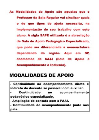 As Modalidades de Apoio são aquelas que o
Professor da Sala Regular vai sinalizar quais
e de que tipos de ajuda necessita, na
implementação de seu trabalho com este
aluno. A sigla SAPE utilizada é a abreviação
de Sala de Apoio Pedagógico Especializado,
que pode ser diferenciada a nomenclatura
dependendo da região. Aqui em SP,
chamamos de SAAI (Sala de Apoio e
Acompanhamento à Inclusão).
MODALIDADES DE APOIO
- Continuidade no acompanhamento direto e
indireto do docente se possível com auxiliar.
- Continuidade no acompanhamento
pedagógico especializado.
- Ampliação do contato com o PAAI.
- Continuidade do acompanhamento junto aos
pais.
 