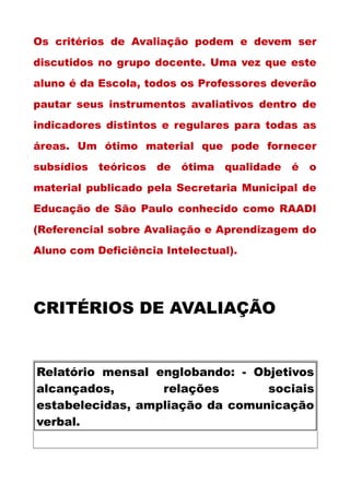 Os critérios de Avaliação podem e devem ser
discutidos no grupo docente. Uma vez que este
aluno é da Escola, todos os Professores deverão
pautar seus instrumentos avaliativos dentro de
indicadores distintos e regulares para todas as
áreas. Um ótimo material que pode fornecer
subsídios teóricos de ótima qualidade é o
material publicado pela Secretaria Municipal de
Educação de São Paulo conhecido como RAADI
(Referencial sobre Avaliação e Aprendizagem do
Aluno com Deficiência Intelectual).
CRITÉRIOS DE AVALIAÇÃO
Relatório mensal englobando: - Objetivos
alcançados, relações sociais
estabelecidas, ampliação da comunicação
verbal.
 