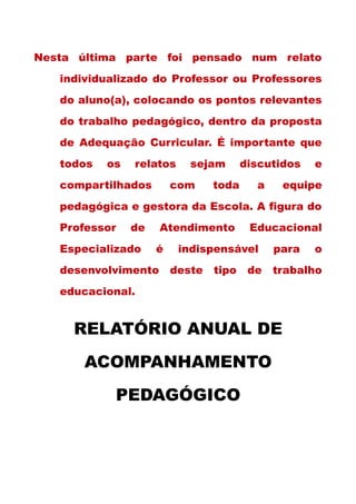 Nesta última parte foi pensado num relato
individualizado do Professor ou Professores
do aluno(a), colocando os pontos relevantes
do trabalho pedagógico, dentro da proposta
de Adequação Curricular. É importante que
todos os relatos sejam discutidos e
compartilhados com toda a equipe
pedagógica e gestora da Escola. A figura do
Professor de Atendimento Educacional
Especializado é indispensável para o
desenvolvimento deste tipo de trabalho
educacional.
RELATÓRIO ANUAL DE
ACOMPANHAMENTO
PEDAGÓGICO
 
