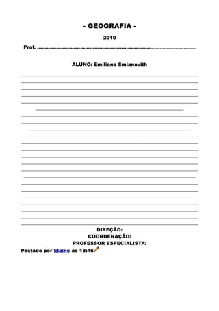 - GEOGRAFIA -
2010
Prof. .........................................................................................................
ALUNO: Emiliano Smianovith
__________________________________________________________________________
__________________________________________________________________________
__________________________________________________________________________
__________________________________________________________________________
__________________________________________________________________________
______________________________________________________________
__________________________________________________________________________
__________________________________________________________________________
____________________________________________________________________
__________________________________________________________________________
__________________________________________________________________________
__________________________________________________________________________
__________________________________________________________________________
__________________________________________________________________________
__________________________________________________________________________
________________________________________________________________________
__________________________________________________________________________
__________________________________________________________________________
__________________________________________________________________________
__________________________________________________________________________
__________________________________________________________________________
__________________________________________________________________________
__________________________________________________________________________
DIREÇÃO:
COORDENAÇÃO:
PROFESSOR ESPECIALISTA:
Postado por Elaine às 18:46
 
