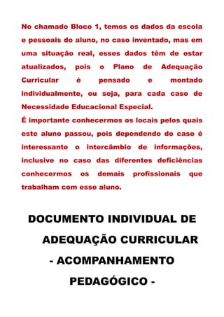 No chamado Bloco 1, temos os dados da escola
e pessoais do aluno, no caso inventado, mas em
uma situação real, esses dados têm de estar
atualizados, pois o Plano de Adequação
Curricular é pensado e montado
individualmente, ou seja, para cada caso de
Necessidade Educacional Especial.
É importante conhecermos os locais pelos quais
este aluno passou, pois dependendo do caso é
interessante o intercâmbio de informações,
inclusive no caso das diferentes deficiências
conhecermos os demais profissionais que
trabalham com esse aluno.
DOCUMENTO INDIVIDUAL DE
ADEQUAÇÃO CURRICULAR
- ACOMPANHAMENTO
PEDAGÓGICO -
 