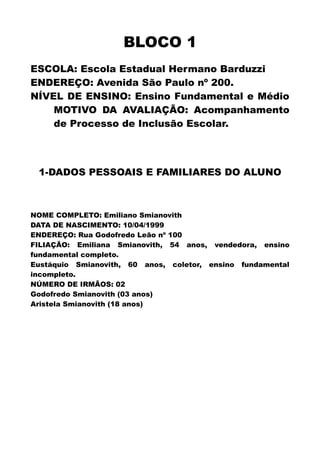 BLOCO 1
ESCOLA: Escola Estadual Hermano Barduzzi
ENDEREÇO: Avenida São Paulo nº 200.
NÍVEL DE ENSINO: Ensino Fundamental e Médio
MOTIVO DA AVALIAÇÃO: Acompanhamento
de Processo de Inclusão Escolar.
1-DADOS PESSOAIS E FAMILIARES DO ALUNO
NOME COMPLETO: Emiliano Smianovith
DATA DE NASCIMENTO: 10/04/1999
ENDEREÇO: Rua Godofredo Leão nº 100
FILIAÇÃO: Emiliana Smianovith, 54 anos, vendedora, ensino
fundamental completo.
Eustáquio Smianovith, 60 anos, coletor, ensino fundamental
incompleto.
NÚMERO DE IRMÃOS: 02
Godofredo Smianovith (03 anos)
Aristela Smianovith (18 anos)
 