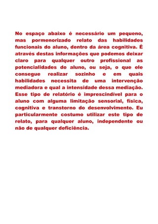 No espaço abaixo é necessário um pequeno,
mas pormenorizado relato das habilidades
funcionais do aluno, dentro da área cognitiva. É
através destas informações que podemos deixar
claro para qualquer outro profissional as
potencialidades do aluno, ou seja, o que ele
consegue realizar sozinho e em quais
habilidades necessita de uma intervenção
mediadora e qual a intensidade dessa mediação.
Esse tipo de relatório é imprescindível para o
aluno com alguma limitação sensorial, física,
cognitiva e transtorno do desenvolvimento. Eu
particularmente costumo utilizar este tipo de
relato, para qualquer aluno, independente ou
não de qualquer deficiência.
 