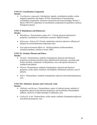 20
UNIT IX: Coordination Compounds
Details:-
 Coordination compounds: Introduction, ligands, coordination number, colour,
magnetic properties and shapes, IUPAC nomenclature of mononuclear
coordination compounds, isomerism (structural and stereo) bonding, Werner’s
theory VBT,CFT; importance of coordination compounds (in qualitative analysis,
biological systems).
UNIT X: Haloalkanes and Haloarenes
Details:-
 Haloalkanes: Nomenclature, nature of C –X bond, physical andchemical
properties, mechanism of substitution reactions. Optical rotation.
 Haloarenes: Nature of C-X bond, substitution reactions (directive influenceof
halogen for monosubstituted compounds only).
 Uses and environment effects of – dichloromethane,trichloromethane,
tetrachloromethane, iodoform, freons, DDT.
UNIT XI: Alcohols, Phenols and Ethers
Details:-
 Alcohols: Nomenclature, methods of preparation, physical and chemical
properties (of primary alcohols only); identification of primary, secondary and
tertiary alcohols; mechanism of dehydration, uses with special reference to
methanol and ethanol.
 Phenols: Nomenclature, methods of preparation, physical and chemical
properties, acidic nature of phenol, electrophillic substitution reactions, usesof
phenols.
 Ethers: Nomenclature, methods of preparation, physical and chemicalproperties
uses.
UNIT XII: Aldehydes, Ketones and Carboxylic Acids
Details:-
 Aldehydes and Ketones: Nomenclature, nature of carbonyl group, methods of
preparation, physical and chemical properties; and mechanism ofnucleophilic
addition, reactivity of alpha hydrogen in aldehydes; uses.
 Carboxylic Acids: Nomenclature, acidic nature, methods of preparation,physical
and chemical properties; uses.
 