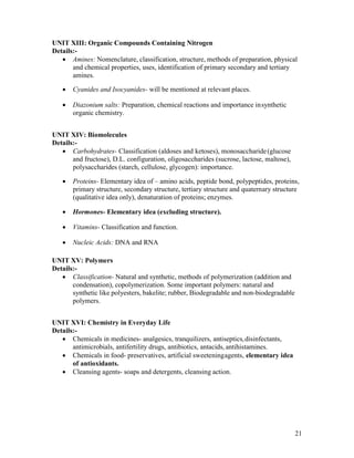 21
UNIT XIII: Organic Compounds Containing Nitrogen
Details:-
 Amines: Nomenclature, classification, structure, methods of preparation, physical
and chemical properties, uses, identification of primary secondary and tertiary
amines.
 Cyanides and Isocyanides- will be mentioned at relevant places.
 Diazonium salts: Preparation, chemical reactions and importance insynthetic
organic chemistry.
UNIT XIV: Biomolecules
Details:-
 Carbohydrates- Classification (aldoses and ketoses), monosaccharide(glucose
and fructose), D.L. configuration, oligosaccharides (sucrose, lactose, maltose),
polysaccharides (starch, cellulose, glycogen): importance.
 Proteins- Elementary idea of – amino acids, peptide bond, polypeptides, proteins,
primary structure, secondary structure, tertiary structure and quaternary structure
(qualitative idea only), denaturation of proteins; enzymes.
 Hormones- Elementary idea (excluding structure).
 Vitamins- Classification and function.
 Nucleic Acids: DNA and RNA
UNIT XV: Polymers
Details:-
 Classification- Natural and synthetic, methods of polymerization (addition and
condensation), copolymerization. Some important polymers: natural and
synthetic like polyesters, bakelite; rubber, Biodegradable and non-biodegradable
polymers.
UNIT XVI: Chemistry in Everyday Life
Details:-
 Chemicals in medicines- analgesics, tranquilizers, antiseptics,disinfectants,
antimicrobials, antifertility drugs, antibiotics, antacids, antihistamines.
 Chemicals in food- preservatives, artificial sweeteningagents, elementary idea
of antioxidants.
 Cleansing agents- soaps and detergents, cleansing action.
 