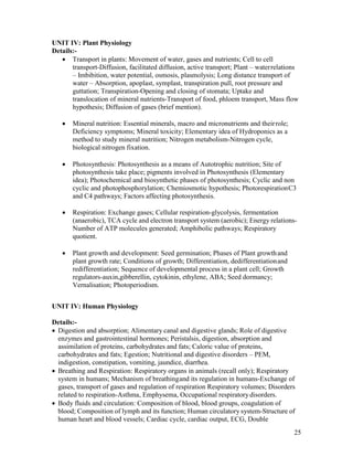 25
UNIT IV: Plant Physiology
Details:-
 Transport in plants: Movement of water, gases and nutrients; Cell to cell
transport-Diffusion, facilitated diffusion, active transport; Plant – waterrelations
– Imbibition, water potential, osmosis, plasmolysis; Long distance transport of
water – Absorption, apoplast, symplast, transpiration pull, root pressure and
guttation; Transpiration-Opening and closing of stomata; Uptake and
translocation of mineral nutrients-Transport of food, phloem transport, Mass flow
hypothesis; Diffusion of gases (brief mention).
 Mineral nutrition: Essential minerals, macro and micronutrients and theirrole;
Deficiency symptoms; Mineral toxicity; Elementary idea of Hydroponics as a
method to study mineral nutrition; Nitrogen metabolism-Nitrogen cycle,
biological nitrogen fixation.
 Photosynthesis: Photosynthesis as a means of Autotrophic nutrition; Site of
photosynthesis take place; pigments involved in Photosynthesis (Elementary
idea); Photochemical and biosynthetic phases of photosynthesis; Cyclic and non
cyclic and photophosphorylation; Chemiosmotic hypothesis; PhotorespirationC3
and C4 pathways; Factors affecting photosynthesis.
 Respiration: Exchange gases; Cellular respiration-glycolysis, fermentation
(anaerobic), TCA cycle and electron transport system (aerobic); Energy relations-
Number of ATP molecules generated; Amphibolic pathways; Respiratory
quotient.
 Plant growth and development: Seed germination; Phases of Plant growthand
plant growth rate; Conditions of growth; Differentiation, dedifferentiationand
redifferentiation; Sequence of developmental process in a plant cell; Growth
regulators-auxin,gibberellin, cytokinin, ethylene, ABA; Seed dormancy;
Vernalisation; Photoperiodism.
UNIT IV: Human Physiology
Details:-
 Digestion and absorption; Alimentary canal and digestive glands; Role of digestive
enzymes and gastrointestinal hormones; Peristalsis, digestion, absorption and
assimilation of proteins, carbohydrates and fats; Caloric value of proteins,
carbohydrates and fats; Egestion; Nutritional and digestive disorders – PEM,
indigestion, constipation, vomiting, jaundice, diarrhea.
 Breathing and Respiration: Respiratory organs in animals (recall only); Respiratory
system in humans; Mechanism of breathingand its regulation in humans-Exchange of
gases, transport of gases and regulation of respiration Respiratory volumes; Disorders
related to respiration-Asthma, Emphysema, Occupational respiratorydisorders.
 Body fluids and circulation: Composition of blood, blood groups, coagulation of
blood; Composition of lymph and its function; Human circulatory system-Structure of
human heart and blood vessels; Cardiac cycle, cardiac output, ECG, Double
 