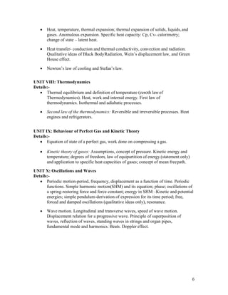 6
 Heat, temperature, thermal expansion; thermal expansion of solids, liquids,and
gases. Anomalous expansion. Specific heat capacity: Cp, Cv- calorimetry;
change of state – latent heat.
 Heat transfer- conduction and thermal conductivity, convection and radiation.
Qualitative ideas of Black BodyRadiation, Wein’s displacement law, and Green
House effect.
 Newton’s law of cooling and Stefan’s law.
UNIT VIII: Thermodynamics
Details:-
 Thermal equilibrium and definition of temperature (zeroth lawof
Thermodynamics). Heat, work and internal energy. First law of
thermodynamics. Isothermal and adiabatic processes.
 Second law of the thermodynamics: Reversible and irreversible processes. Heat
engines and refrigerators.
UNIT IX: Behaviour of Perfect Gas and Kinetic Theory
Details:-
 Equation of state of a perfect gas, work done on compressing a gas.
 Kinetic theory of gases: Assumptions, concept of pressure. Kinetic energy and
temperature; degrees of freedom, law of equipartition of energy (statement only)
and application to specific heat capacities of gases; concept of mean freepath.
UNIT X: Oscillations and Waves
Details:-
 Periodic motion-period, frequency, displacement as a function of time. Periodic
functions. Simple harmonic motion(SHM) and its equation; phase; oscillations of
a spring-restoring force and force constant; energy in SHM –Kinetic and potential
energies; simple pendulum-derivation of expression for its time period; free,
forced and damped oscillations (qualitative ideas only), resonance.
 Wave motion. Longitudinal and transverse waves, speed of wave motion.
Displacement relation for a progressive wave. Principle of superposition of
waves, reflection of waves, standing waves in strings and organ pipes,
fundamental mode and harmonics. Beats. Doppler effect.
 