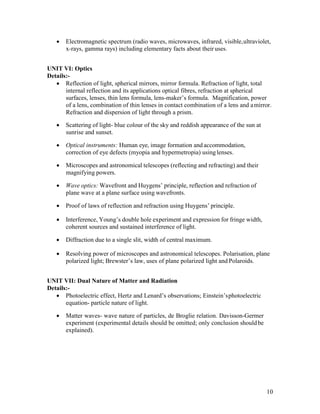 10
 Electromagnetic spectrum (radio waves, microwaves, infrared, visible,ultraviolet,
x-rays, gamma rays) including elementary facts about their uses.
UNIT VI: Optics
Details:-
 Reflection of light, spherical mirrors, mirror formula. Refraction of light, total
internal reflection and its applications optical fibres, refraction at spherical
surfaces, lenses, thin lens formula, lens-maker’s formula. Magnification, power
of a lens, combination of thin lenses in contact combination of a lens and amirror.
Refraction and dispersion of light through a prism.
 Scattering of light- blue colour of the sky and reddish appearance of the sun at
sunrise and sunset.
 Optical instruments: Human eye, image formation andaccommodation,
correction of eye defects (myopia and hypermetropia) usinglenses.
 Microscopes and astronomical telescopes (reflecting and refracting) and their
magnifying powers.
 Wave optics: Wavefront and Huygens’ principle, reflection and refraction of
plane wave at a plane surface using wavefronts.
 Proof of laws of reflection and refraction using Huygens’ principle.
 Interference, Young’s double hole experiment and expression for fringe width,
coherent sources and sustained interference of light.
 Diffraction due to a single slit, width of central maximum.
 Resolving power of microscopes and astronomical telescopes. Polarisation, plane
polarized light; Brewster’s law, uses of plane polarized light and Polaroids.
UNIT VII: Dual Nature of Matter and Radiation
Details:-
 Photoelectric effect, Hertz and Lenard’s observations; Einstein’sphotoelectric
equation- particle nature of light.
 Matter waves- wave nature of particles, de Broglie relation. Davisson-Germer
experiment (experimental details should be omitted; only conclusion shouldbe
explained).
 