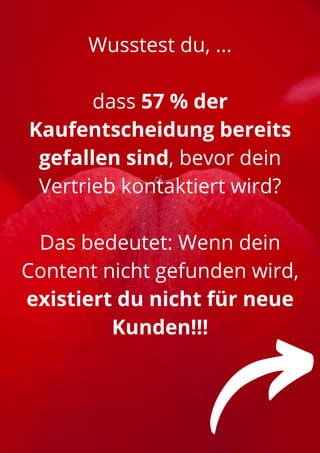 Wusstest du, ...


dass 57 % der
Kaufentscheidung bereits
gefallen sind, bevor dein
Vertrieb kontaktiert wird?


Das bedeutet: Wenn dein
Content nicht gefunden wird,
existiert du nicht für neue
Kunden!!!
 