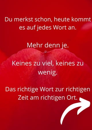 Du merkst schon, heute kommt
es auf jedes Wort an.


Mehr denn je.


Keines zu viel, keines zu
wenig.


Das richtige Wort zur richtigen
Zeit am richtigen Ort.




 