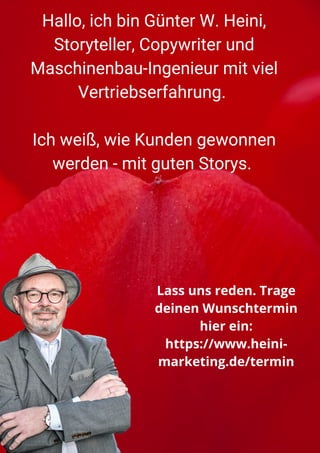 Hallo, ich bin Günter W. Heini,
Storyteller, Copywriter und
Maschinenbau-Ingenieur mit viel
Vertriebserfahrung.


Ich weiß, wie Kunden gewonnen
werden - mit guten Storys.




Lass uns reden. Trage
deinen Wunschtermin
hier ein:
https://www.heini-
marketing.de/termin
 